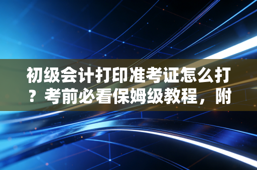初级会计打印准考证怎么打？考前必看保姆级教程，附避坑指南与心态调整