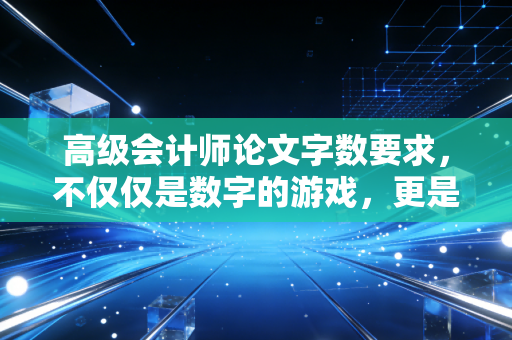 高级会计师论文字数要求,不仅仅是数字的游戏,更是专业深度的试金石