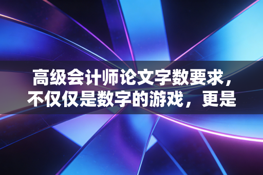 高级会计师论文字数要求,不仅仅是数字的游戏,更是专业深度的试金石