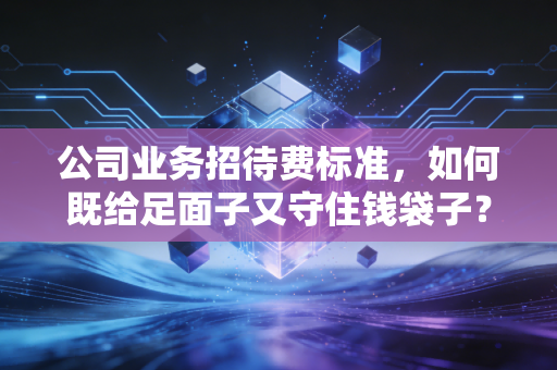 公司业务招待费标准，如何既给足面子又守住钱袋子？