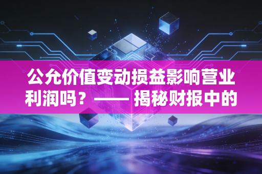 公允价值变动损益影响营业利润吗?—— 揭秘财报中的纸面富贵与真实经营能力