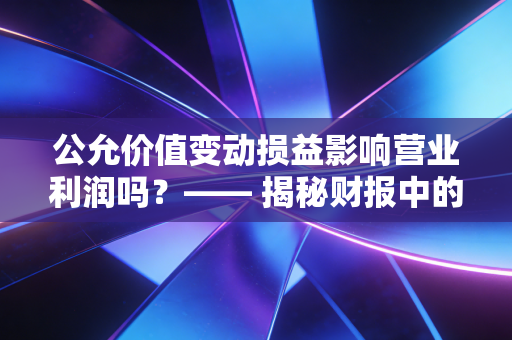 公允价值变动损益影响营业利润吗?—— 揭秘财报中的纸面富贵与真实经营能力