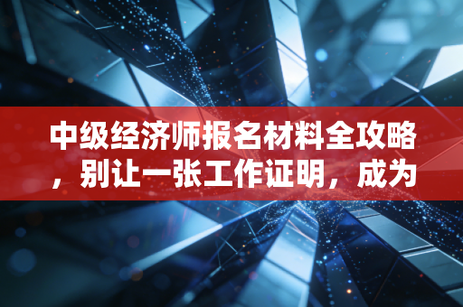 中级经济师报名材料全攻略，别让一张工作证明，成为你拿证路上的拦路虎