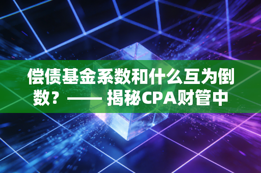 偿债基金系数和什么互为倒数？—— 揭秘CPA财管中那对相爱相杀的孪生兄弟