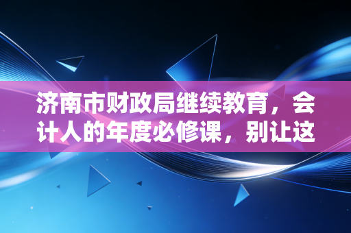 济南市财政局继续教育,会计人的年度必修课,别让这90学分绊倒你