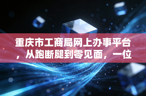重庆市工商局网上办事平台，从跑断腿到零见面，一位资深CPA的深度体验与实战建议