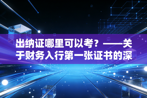 出纳证哪里可以考？——关于财务入行第一张证书的深度解析与避坑指南