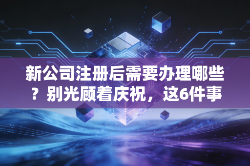 新公司注册后需要办理哪些？别光顾着庆祝，这6件事不做完，罚款等着你