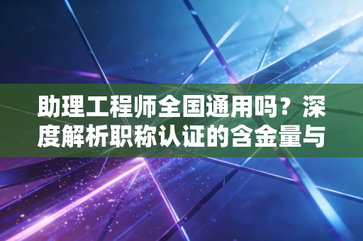 助理工程师全国通用吗？深度解析职称认证的含金量与职场现实