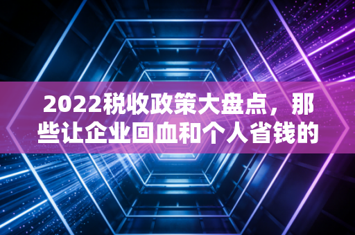 2022税收政策大盘点,那些让企业回血和个人省钱的关键时刻