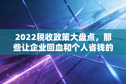 2022税收政策大盘点，那些让企业回血和个人省钱的关键时刻