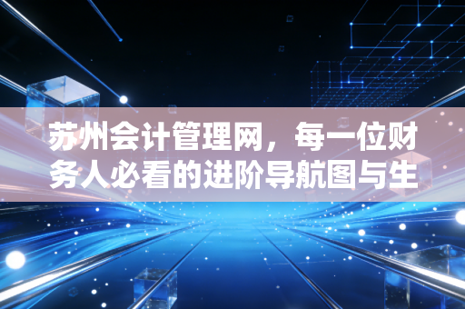 苏州会计管理网,每一位财务人必看的进阶导航图与生存实录