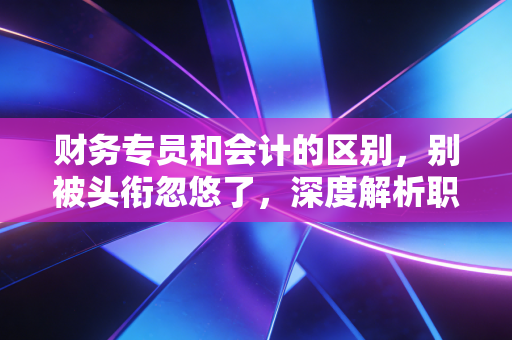 财务专员和会计的区别,别被头衔忽悠了,深度解析职业发展的隐形分水岭