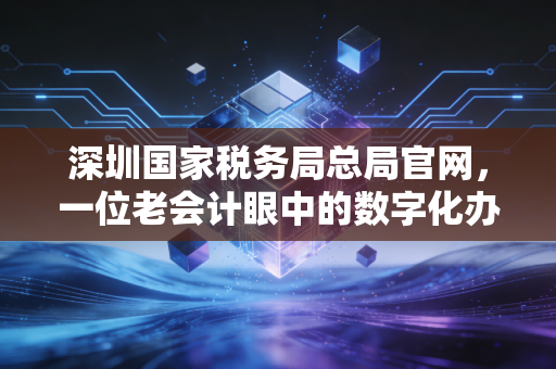 深圳国家税务局总局官网,一位老会计眼中的数字化办税变迁与实战心得