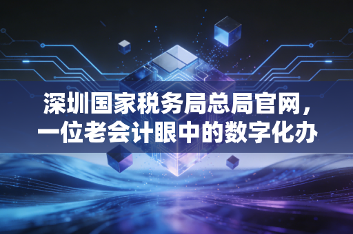 深圳国家税务局总局官网,一位老会计眼中的数字化办税变迁与实战心得