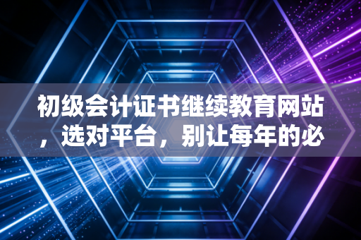 初级会计证书继续教育网站，选对平台，别让每年的必修课变成你的噩梦