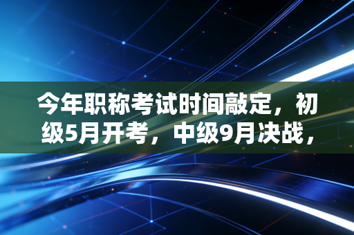 今年职称考试时间敲定，初级5月开考，中级9月决战，会计人如何在这场持久战中突围？