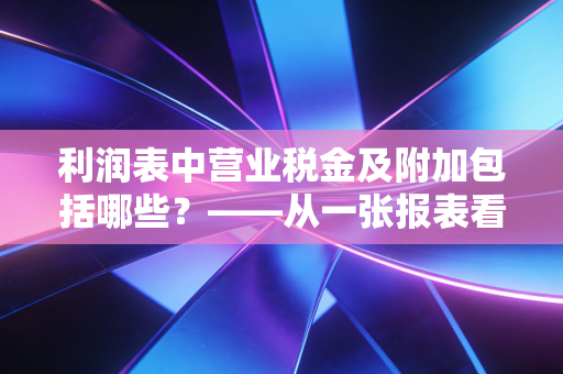 利润表中营业税金及附加包括哪些？——从一张报表看懂企业的经营成本与隐形负担
