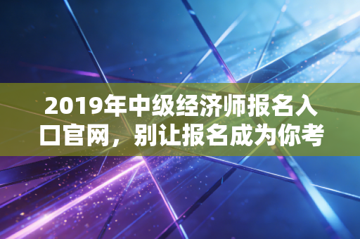 2019年中级经济师报名入口官网，别让报名成为你考证路上的第一只拦路虎
