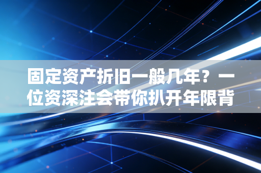 固定资产折旧一般几年？一位资深注会带你扒开年限背后的利益博弈