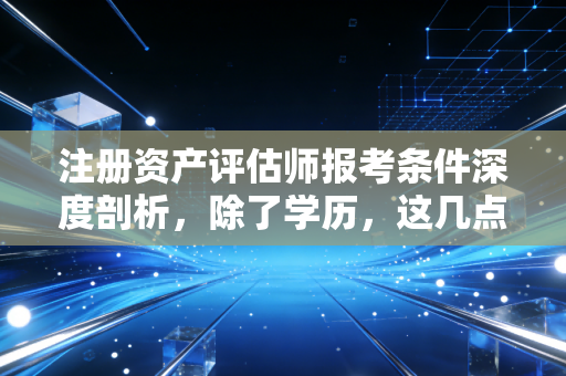 注册资产评估师报考条件深度剖析，除了学历，这几点潜规则你必须知道