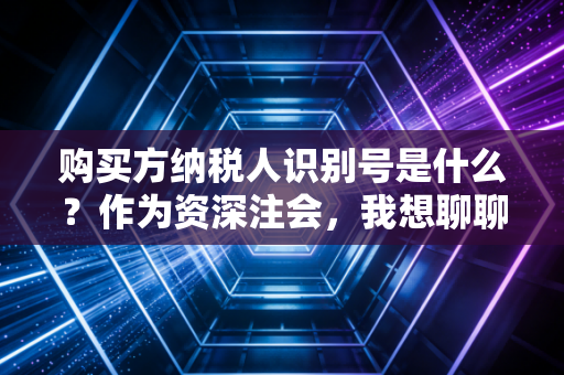 购买方纳税人识别号是什么?作为资深注会,我想聊聊这串数字背后的生死劫