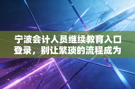宁波会计人员继续教育入口登录，别让繁琐的流程成为你职业进阶的绊脚石