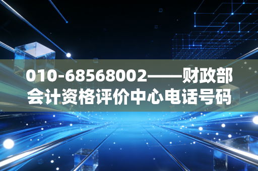 010-68568002——财政部会计资格评价中心电话号码，打通通往专业资格的任督二脉
