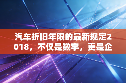 汽车折旧年限的最新规定2018，不仅是数字，更是企业税务筹划的隐形翅膀