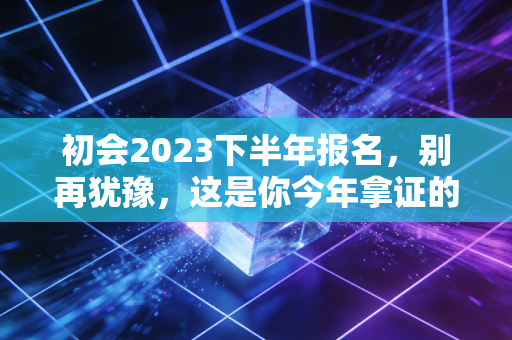 初会2023下半年报名，别再犹豫，这是你今年拿证的最后机会