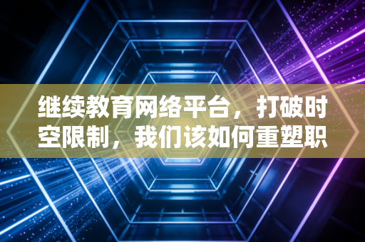 继续教育网络平台，打破时空限制，我们该如何重塑职业竞争力？