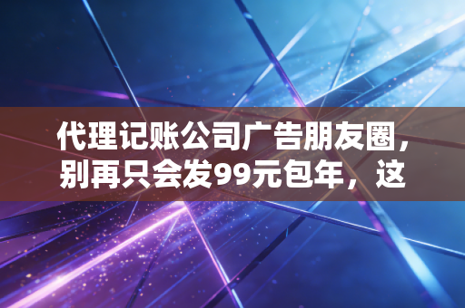 代理记账公司广告朋友圈，别再只会发99元包年，这3种走心文案才能让老板主动加你！