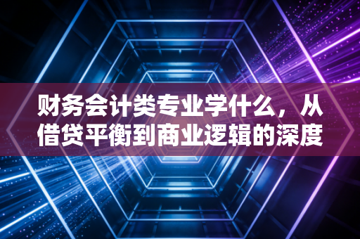 财务会计类专业学什么，从借贷平衡到商业逻辑的深度修行