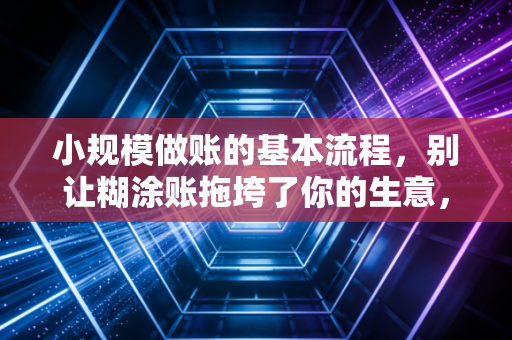 小规模做账的基本流程，别让糊涂账拖垮了你的生意，老会计带你一步步搞定