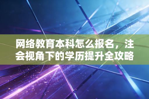 网络教育本科怎么报名，注会视角下的学历提升全攻略与避坑指南