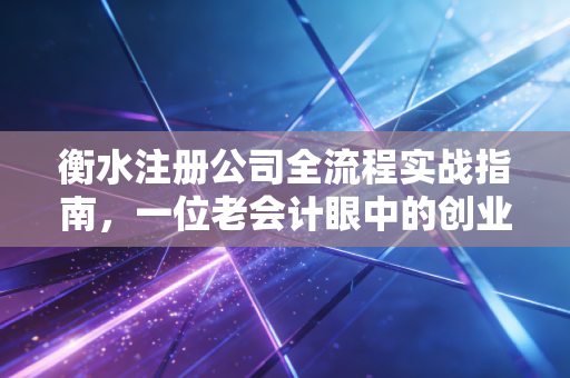 衡水注册公司全流程实战指南，一位老会计眼中的创业避坑与机遇