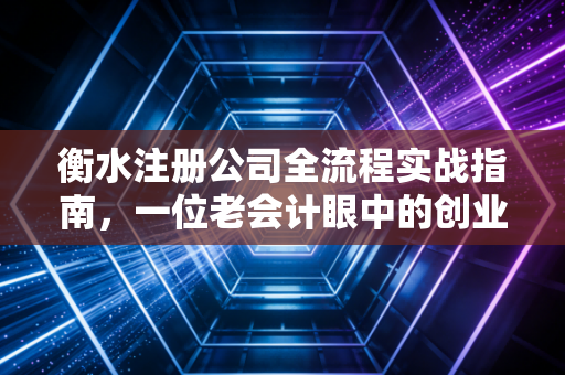 衡水注册公司全流程实战指南，一位老会计眼中的创业避坑与机遇
