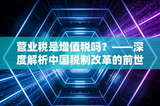 营业税是增值税吗?——深度解析中国税制改革的前世今生与实务影响