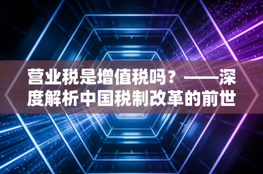 营业税是增值税吗?——深度解析中国税制改革的前世今生与实务影响