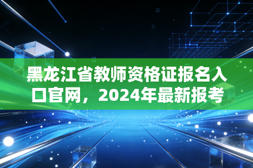 黑龙江省教师资格证报名入口官网，2024年最新报考全攻略与避坑指南