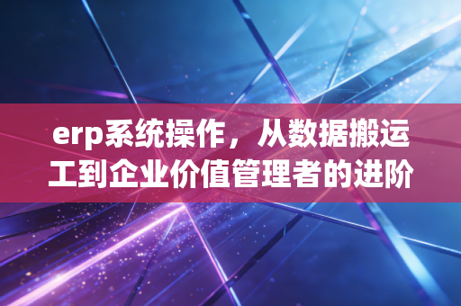 erp系统操作，从数据搬运工到企业价值管理者的进阶之路
