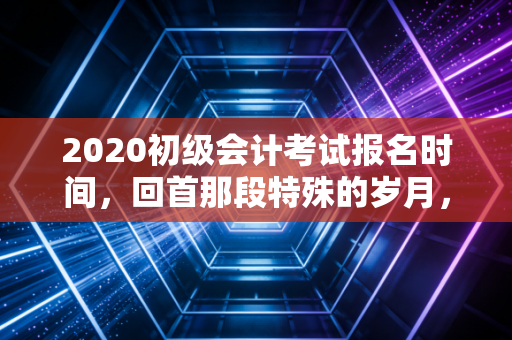 2020初级会计考试报名时间，回首那段特殊的岁月，我们如何在不确定性中寻找确定的未来