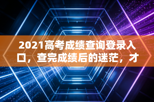 2021高考成绩查询登录入口，查完成绩后的迷茫，才是人生真正的分水岭