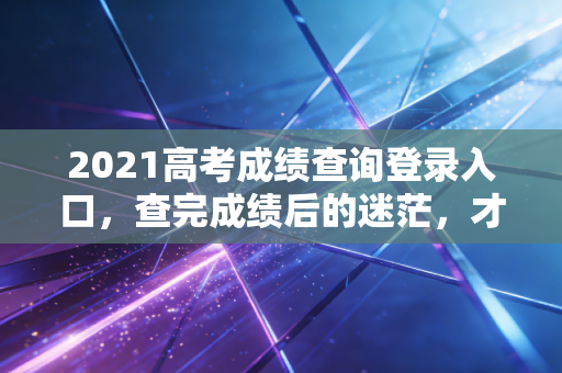 2021高考成绩查询登录入口，查完成绩后的迷茫，才是人生真正的分水岭