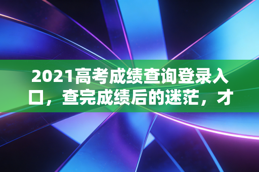 2021高考成绩查询登录入口，查完成绩后的迷茫，才是人生真正的分水岭