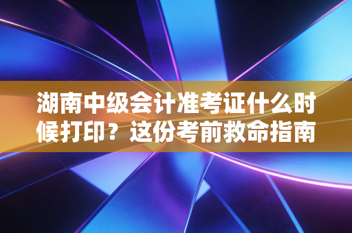 湖南中级会计准考证什么时候打印？这份考前救命指南，请务必转给身边的考友