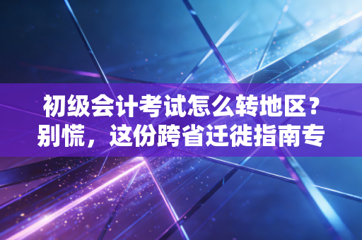 初级会计考试怎么转地区?别慌,这份跨省迁徙指南专治各种水土不服