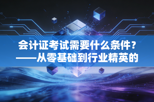 会计证考试需要什么条件？——从零基础到行业精英的全面指南与职业思考