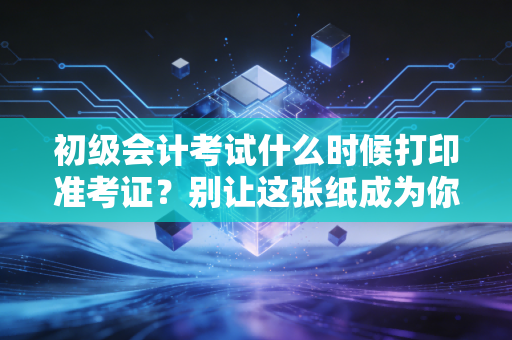 初级会计考试什么时候打印准考证?别让这张纸成为你进考场的拦路虎