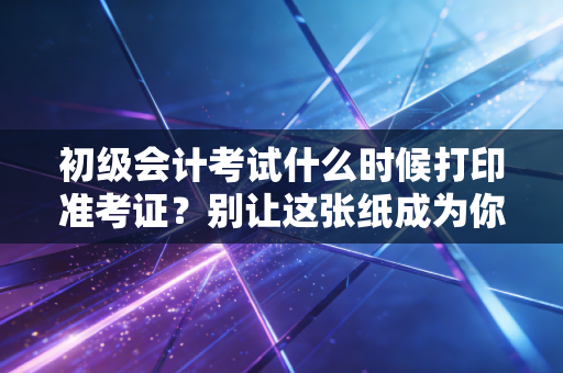 初级会计考试什么时候打印准考证？别让这张纸成为你进考场的拦路虎